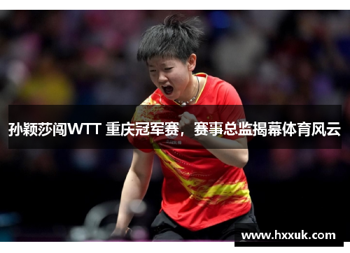 孙颖莎闯WTT 重庆冠军赛，赛事总监揭幕体育风云